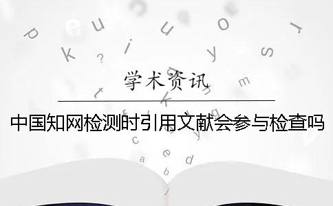 中国知网检测时引用文献会参与检查吗？