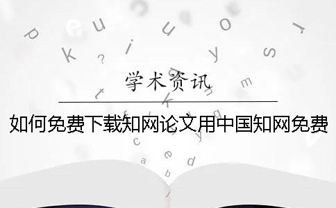 如何免费下载知网论文用中国知网免费下载论文方法介绍