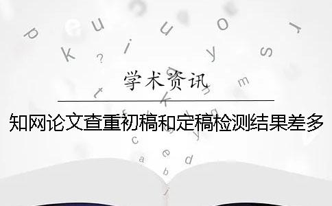 知网论文查重初稿和定稿检测结果差多少