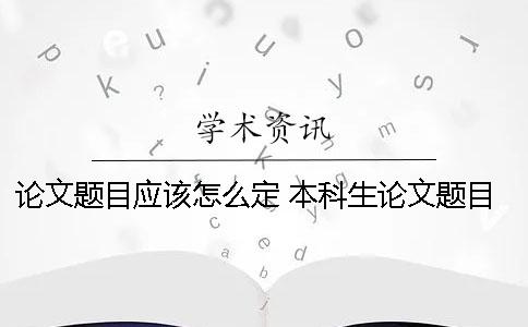 论文题目应该怎么定？ 本科生论文题目怎么定