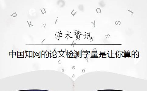 中国知网的论文检测字量是让你算的？