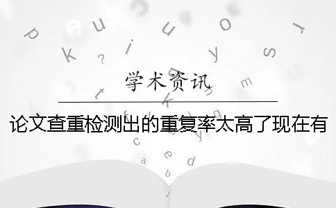 论文查重检测出的重复率太高了现在有哪些最新的有效降重方法？